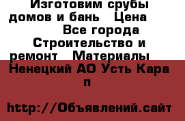  Изготовим срубы домов и бань › Цена ­ 1 000 - Все города Строительство и ремонт » Материалы   . Ненецкий АО,Усть-Кара п.